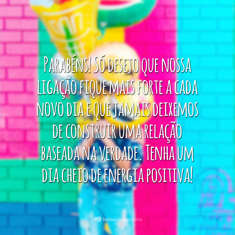 Parabéns! Só desejo que nossa ligação fique mais forte a cada novo dia e que jamais deixemos de construir uma relação baseada na verdade. Tenha um dia cheio de energia positiva!