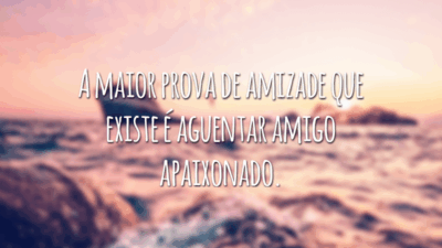 A maior prova de amizade que existe é aguentar amigo apaixonado.