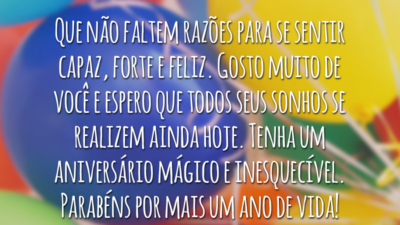 Que não faltem razões para se sentir capaz, forte e feliz. Gosto muito de você e espero que todos seus sonhos se realizem ainda hoje. Tenha um aniversário mágico e inesquecível. Parabéns por mais um ano de vida!