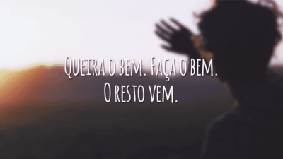 Queira o bem. Faça o bem. O resto vem.
