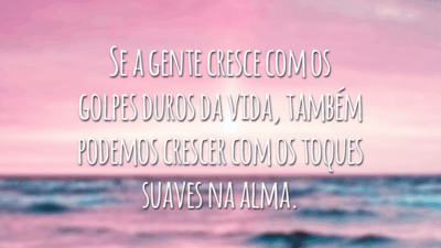 Se a gente cresce com os golpes duros da vida, também podemos crescer com os toques suaves na alma.