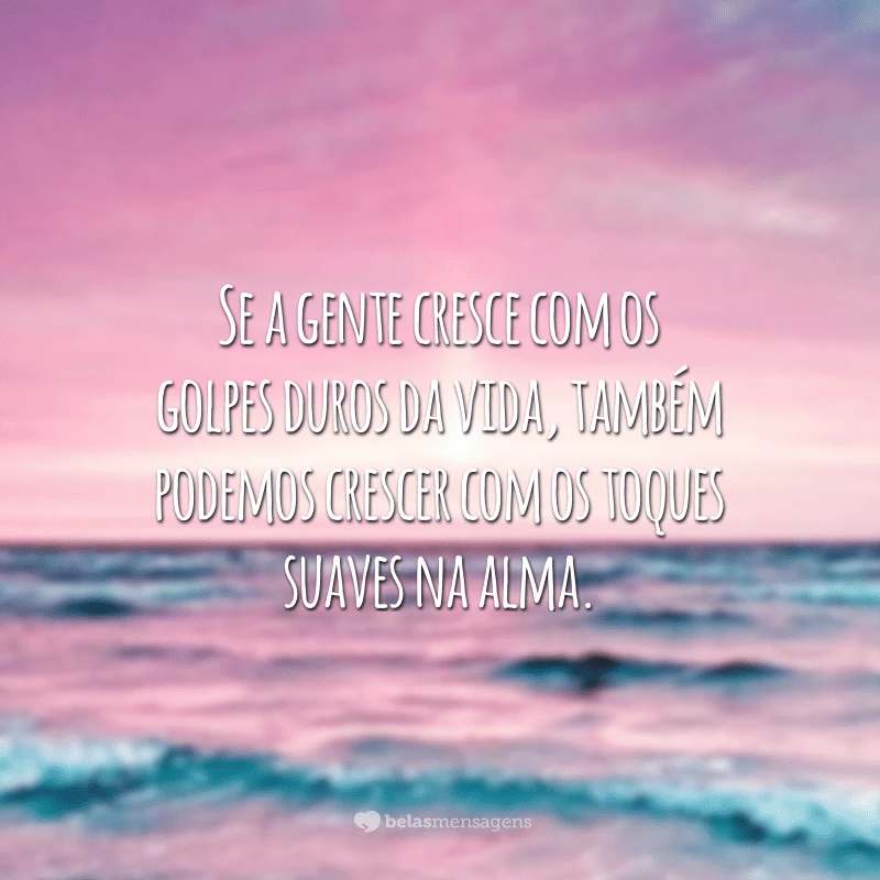 Se a gente cresce com os golpes duros da vida, também podemos crescer com os toques suaves na alma.