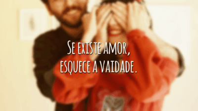 Se existe amor, esquece a vaidade.