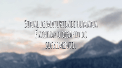Sinal de maturidade humana é aceitar o desafio do sofrimento.