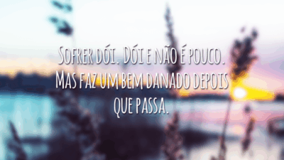 Sofrer dói. Dói e não é pouco. Mas faz um bem danado depois que passa.