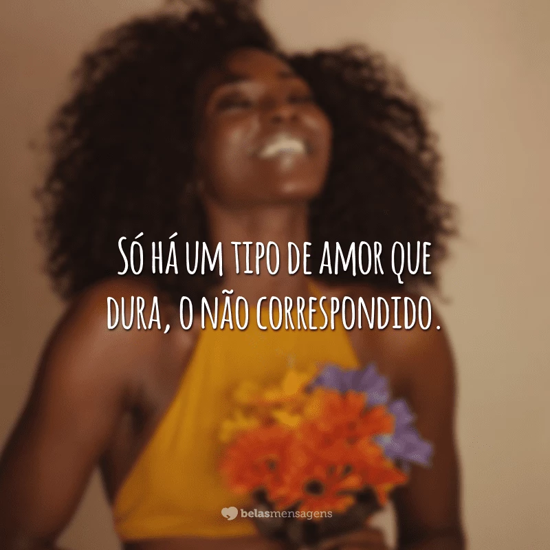 Só há um tipo de amor que dura, o não correspondido.