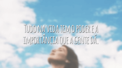 Tudo na vida tem o poder e a importância que a gente dá.