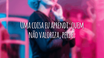 Uma coisa eu aprendi: quem não valoriza, perde.