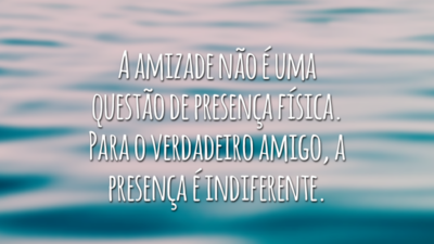 A amizade não é uma questão de presença física. Para o verdadeiro amigo, a presença é indiferente.