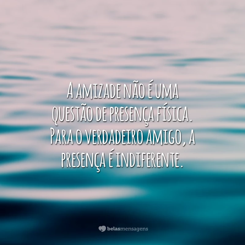 A amizade não é uma questão de presença física. Para o verdadeiro amigo, a presença é indiferente.
