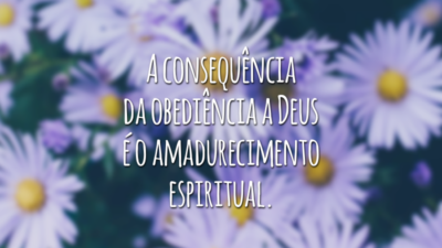 A consequência da obediência a Deus é o amadurecimento espiritual.