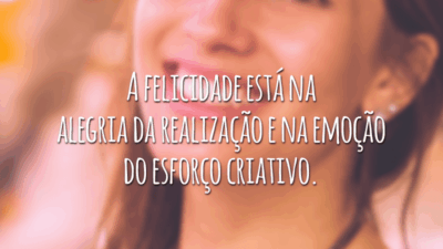 A felicidade está na alegria da realização e na emoção do esforço criativo.