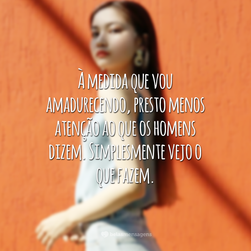 À medida que vou amadurecendo, presto menos atenção ao que os homens dizem. Simplesmente vejo o que fazem.