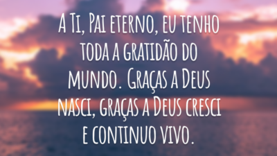A Ti, Pai eterno, eu tenho toda a gratidão do mundo. Graças a Deus nasci, graças a Deus cresci e continuo vivo.