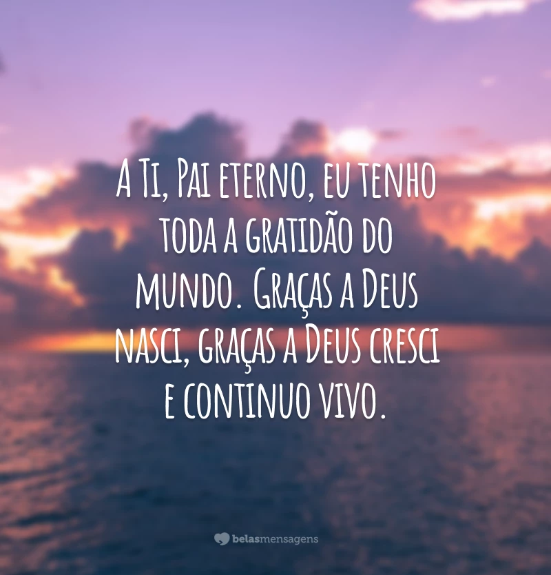 A Ti, Pai eterno, eu tenho toda a gratidão do mundo. Graças a Deus nasci, graças a Deus cresci e continuo vivo.