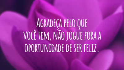 Agradeça pelo que você tem, não jogue fora a oportunidade de ser feliz.