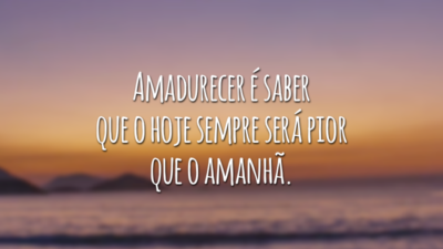 Amadurecer é saber que o hoje sempre será pior que o amanhã.