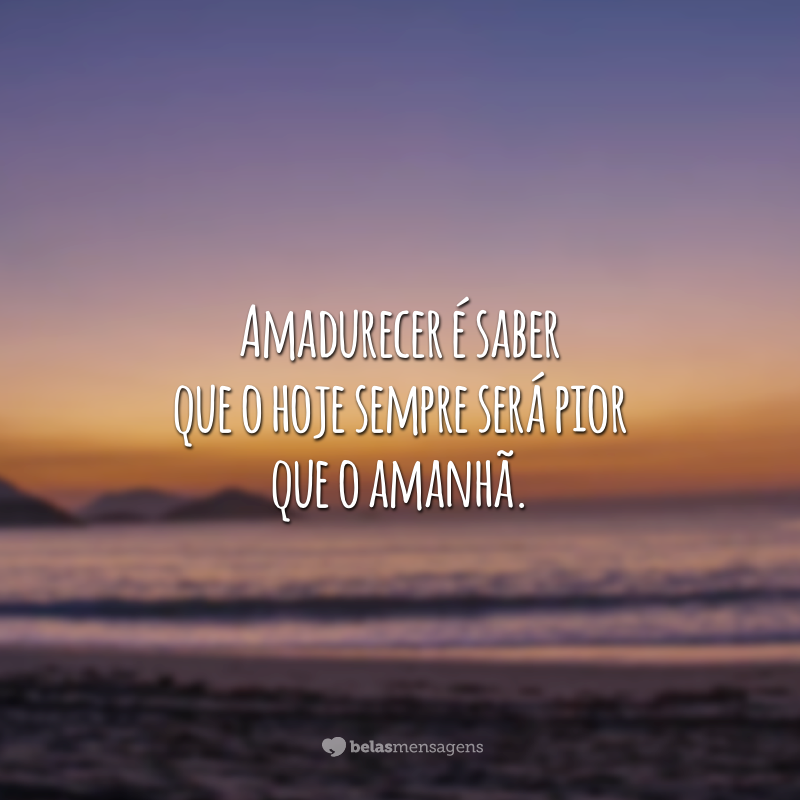 Amadurecer é saber que o hoje sempre será pior que o amanhã.