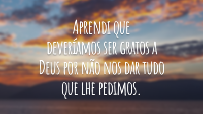 Aprendi que deveríamos ser gratos a Deus por não nos dar tudo que lhe pedimos.