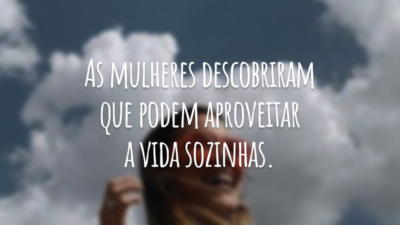 As mulheres descobriram que podem aproveitar a vida sozinhas.