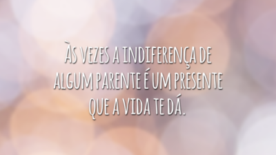 Às vezes a indiferença de algum parente é um presente que a vida te dá.