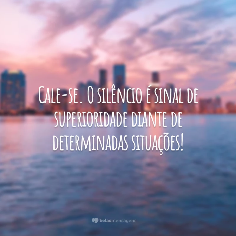 Cale-se. O silêncio é sinal de superioridade diante de determinadas situações!