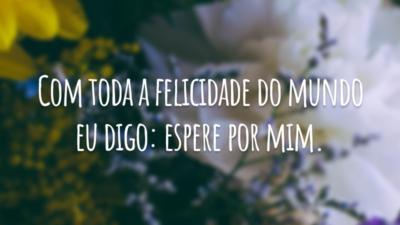 Com toda a felicidade do mundo eu digo: espere por mim.