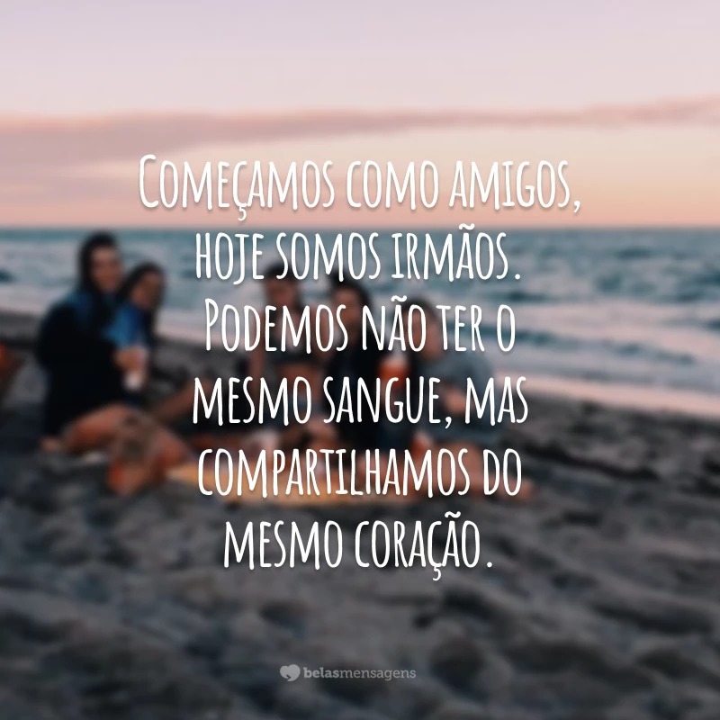 Começamos como amigos, hoje somos irmãos. Podemos não ter o mesmo sangue, mas compartilhamos do mesmo coração.