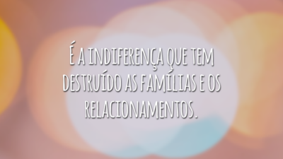É a indiferença que tem destruído as famílias e os relacionamentos.
