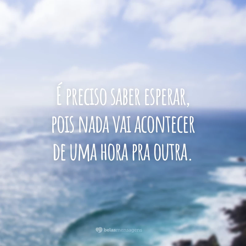 É preciso saber esperar, pois nada vai acontecer de uma hora pra outra.