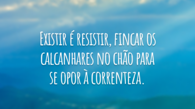 Existir é resistir, fincar os calcanhares no chão para se opor à correnteza.