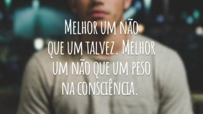 Melhor um não que um talvez. Melhor um não que um peso na consciência.