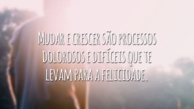 Mudar e crescer são processos dolorosos e difíceis que te levam para a felicidade.