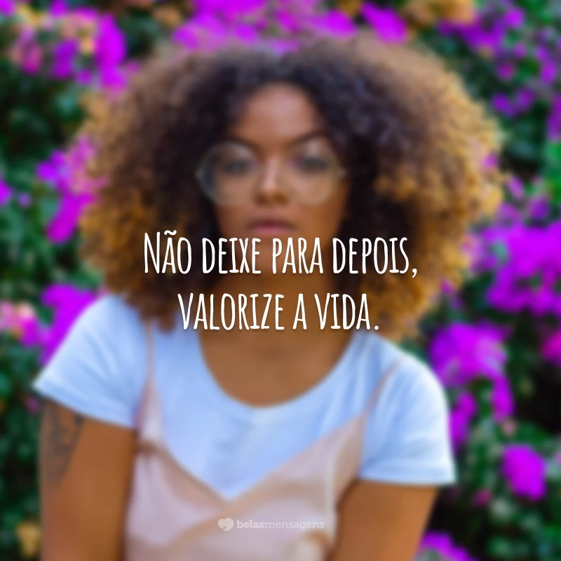 Não deixe para depois, valorize a vida.