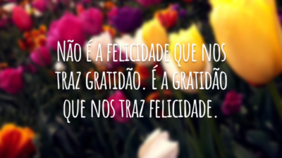 Não é a felicidade que nos traz gratidão. É a gratidão que nos traz felicidade.