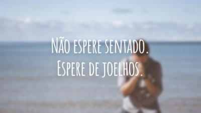 Não espere sentado. Espere de joelhos.