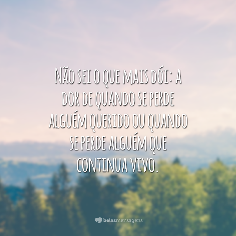 Não sei o que mais dói: a dor de quando se perde alguém querido ou quando se perde alguém que continua vivo.