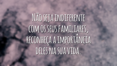 Não seja indiferente com os seus familiares, reconheça a importância deles na sua vida.