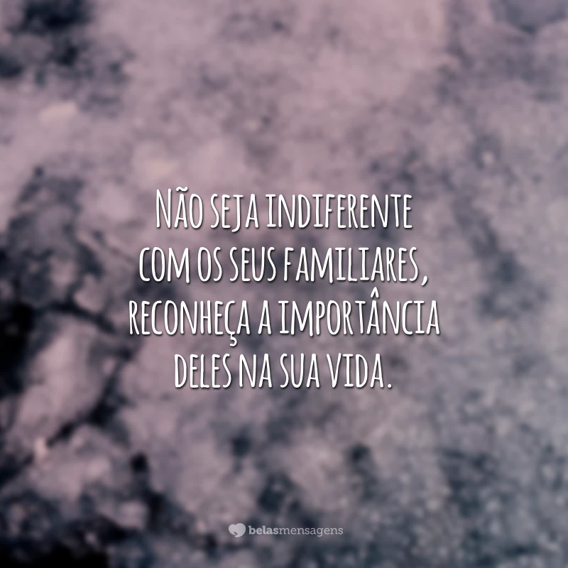 Não seja indiferente com os seus familiares, reconheça a importância deles na sua vida.