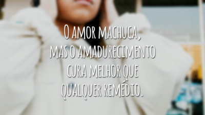 O amor machuca, mas o amadurecimento cura melhor que qualquer remédio.