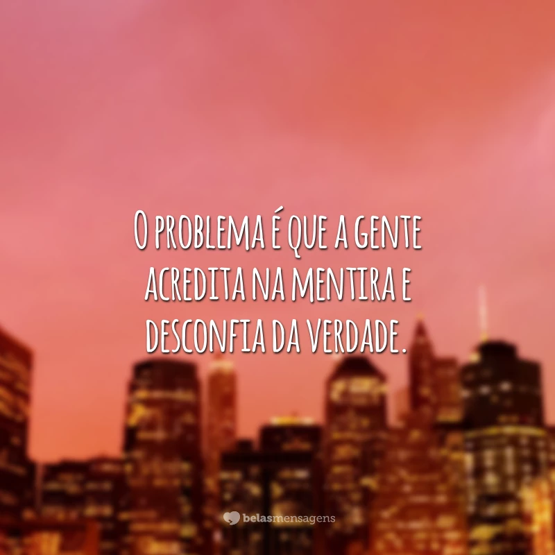 O problema é que a gente acredita na mentira e desconfia da verdade.