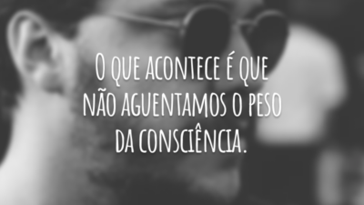 O que acontece é que não aguentamos o peso da consciência.