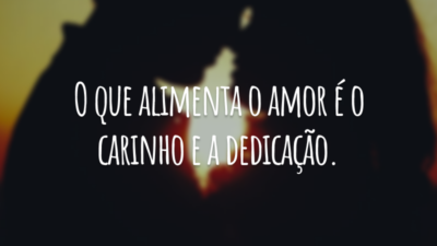 O que alimenta o amor é o carinho e a dedicação.