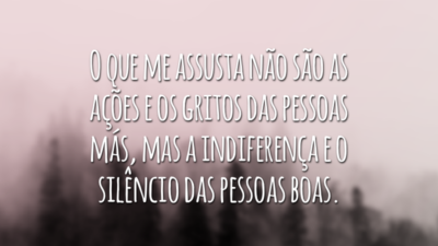 O que me assusta não são as ações e os gritos das pessoas más, mas a indiferença e o silêncio das pessoas boas.
