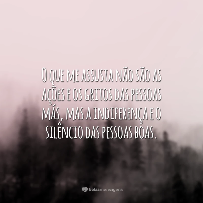 O que me assusta não são as ações e os gritos das pessoas más, mas a indiferença e o silêncio das pessoas boas.