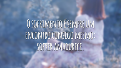 O sofrimento é sempre um encontro consigo mesmo: sofrer amadurece.
