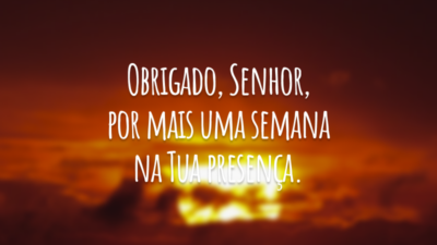 Obrigado, Senhor, por mais uma semana na Tua presença.