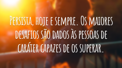 Persista, hoje e sempre. Os maiores desafios são dados às pessoas de caráter capazes de os superar.