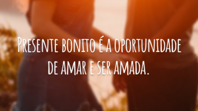Presente bonito é a oportunidade de amar e ser amada.