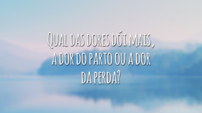 Qual das dores dói mais, a dor do parto ou a dor da perda?